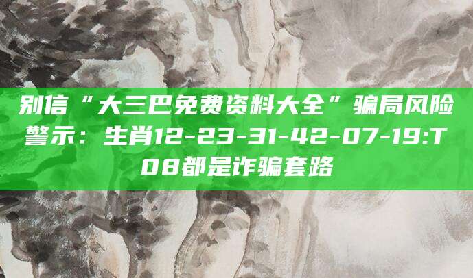 别信“大三巴免费资料大全”骗局风险警示：生肖12-23-31-42-07-19:T08都是诈骗套路