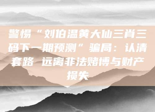 警惕“刘伯温黄大仙三肖三码下一期预测”骗局:认清套路 远离非法赌博与财产损失