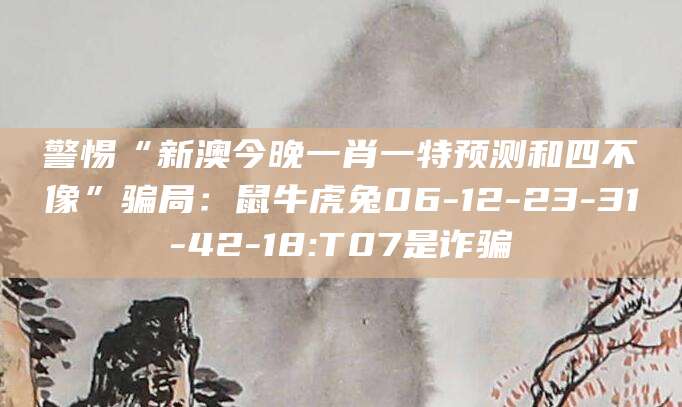 警惕“新澳今晚一肖一特预测和四不像”骗局:鼠牛虎兔06-12-23-31-42-18:T07是诈骗