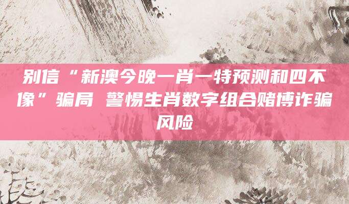 别信“新澳今晚一肖一特预测和四不像”骗局 警惕生肖数字组合赌博诈骗风险