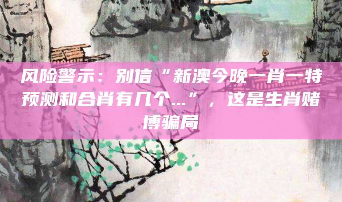 风险警示：别信“新澳今晚一肖一特预测和合肖有几个...”，这是生肖赌博骗局