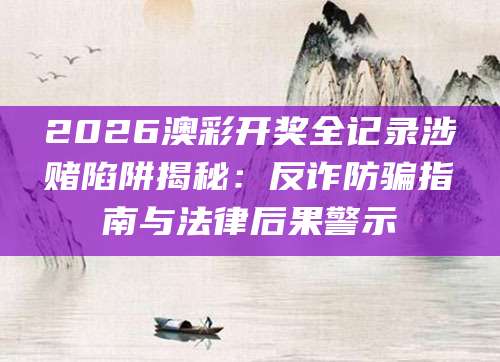 2026澳彩开奖全记录涉赌陷阱揭秘:反诈防骗指南与法律后果警示