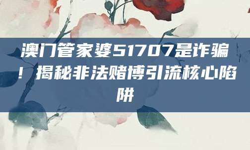 澳门管家婆51707是诈骗！揭秘非法赌博引流核心陷阱