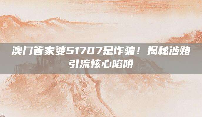 澳门管家婆51707是诈骗！揭秘涉赌引流核心陷阱