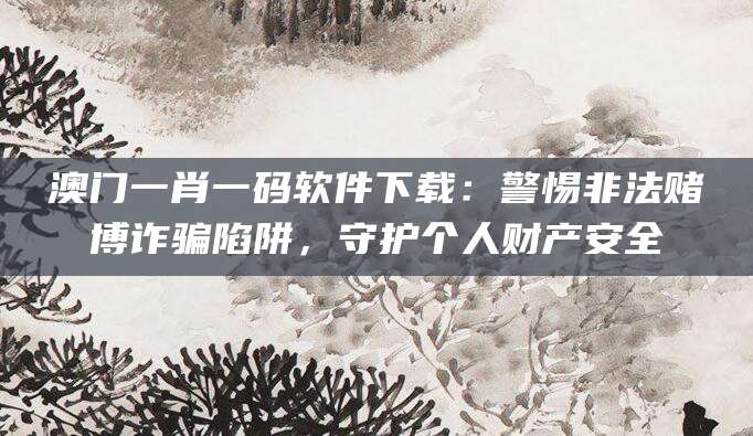 澳门一肖一码软件下载:警惕非法赌博诈骗陷阱,守护个人财产安全