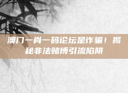 澳门一肖一码论坛是诈骗!揭秘非法赌博引流陷阱