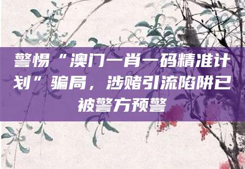 警惕“澳门一肖一码精准计划”骗局，涉赌引流陷阱已被警方预警