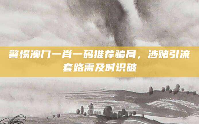 警惕澳门一肖一码推荐骗局，涉赌引流套路需及时识破