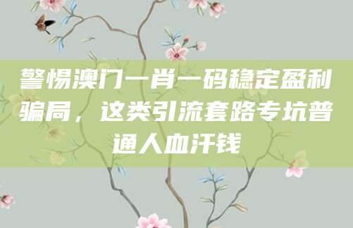 警惕澳门一肖一码稳定盈利骗局,这类引流套路专坑普通人血汗钱