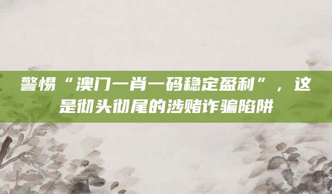 警惕“澳门一肖一码稳定盈利”,这是彻头彻尾的涉赌诈骗陷阱