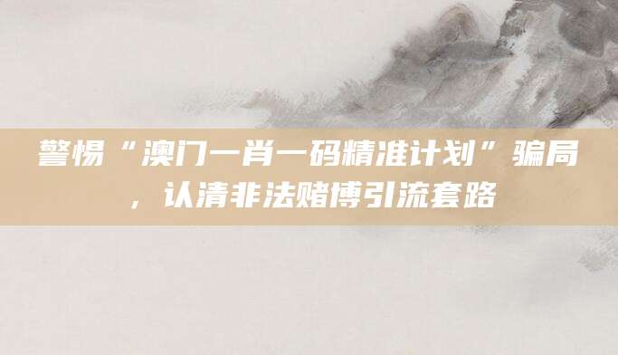 警惕“澳门一肖一码精准计划”骗局，认清非法赌博引流套路