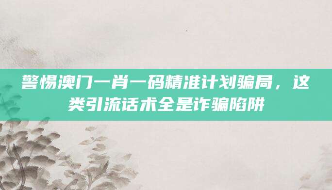 警惕澳门一肖一码精准计划骗局,这类引流话术全是诈骗陷阱