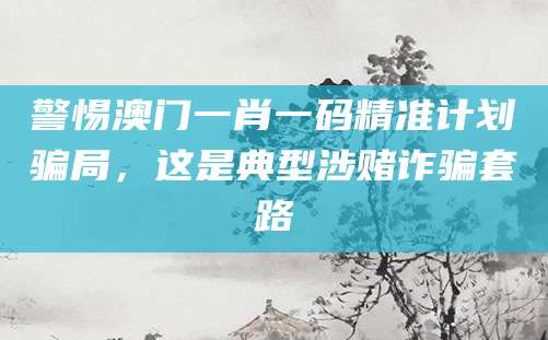 警惕澳门一肖一码精准计划骗局，这是典型涉赌诈骗套路