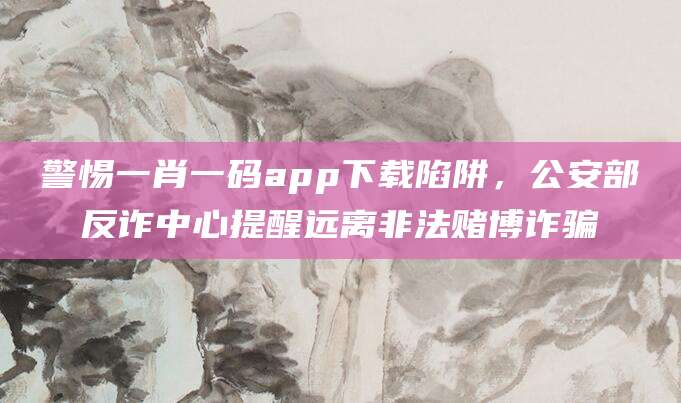 警惕一肖一码app下载陷阱,公安部反诈中心提醒远离非法赌博诈骗