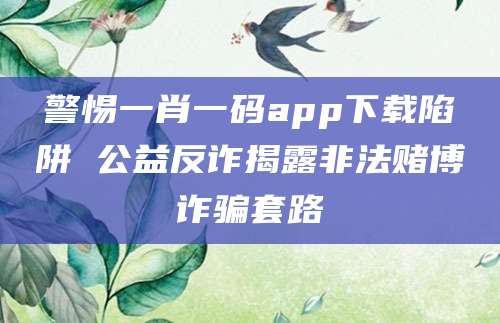警惕一肖一码app下载陷阱 公益反诈揭露非法赌博诈骗套路