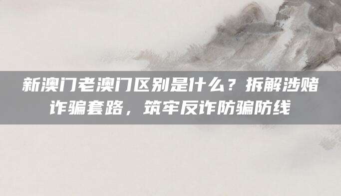 新澳门老澳门区别是什么？拆解涉赌诈骗套路，筑牢反诈防骗防线