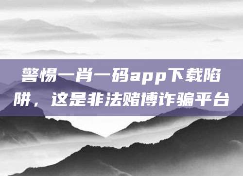 警惕一肖一码app下载陷阱,这是非法赌博诈骗平台