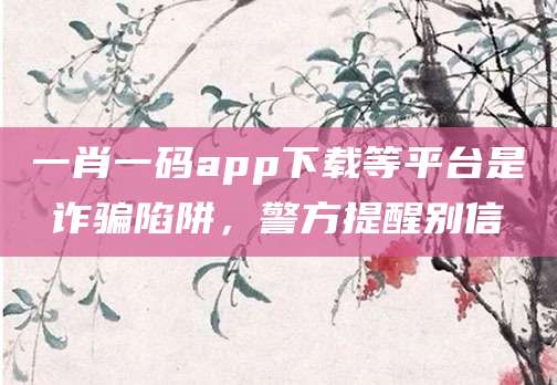 一肖一码app下载等平台是诈骗陷阱,警方提醒别信