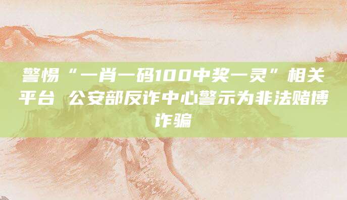 警惕“一肖一码100中奖一灵”相关平台 公安部反诈中心警示为非法赌博诈骗