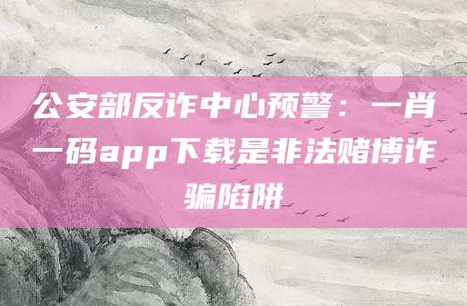 公安部反诈中心预警：一肖一码app下载是非法赌博诈骗陷阱