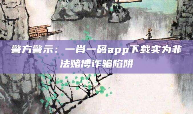 警方警示：一肖一码app下载实为非法赌博诈骗陷阱