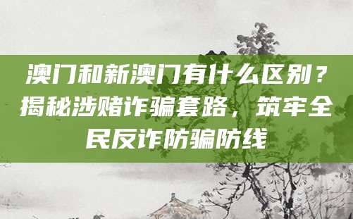 澳门和新澳门有什么区别？揭秘涉赌诈骗套路，筑牢全民反诈防骗防线