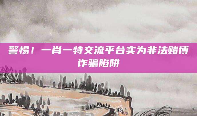 警惕！一肖一特交流平台实为非法赌博诈骗陷阱