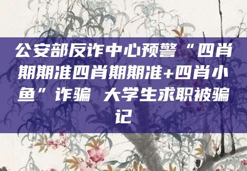 公安部反诈中心预警“四肖期期准四肖期期准+四肖小鱼”诈骗 大学生求职被骗记