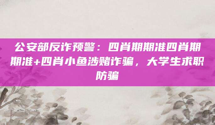 公安部反诈预警：四肖期期准四肖期期准+四肖小鱼涉赌诈骗，大学生求职防骗