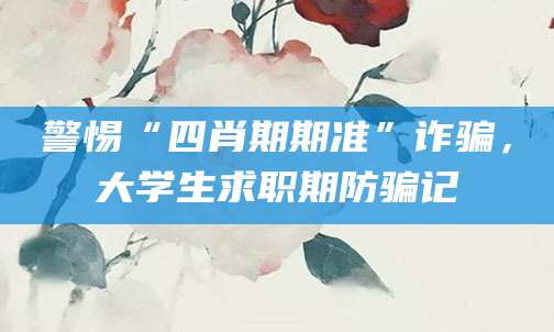 警惕“四肖期期准”诈骗,大学生求职期防骗记