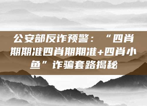 公安部反诈预警：“四肖期期准四肖期期准+四肖小鱼”诈骗套路揭秘