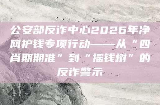 公安部反诈中心2026年净网护钱专项行动——从“四肖期期准”到“摇钱树”的反诈警示