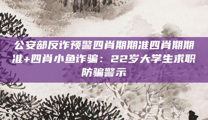 公安部反诈预警四肖期期准四肖期期准+四肖小鱼诈骗：22岁大学生求职防骗警示