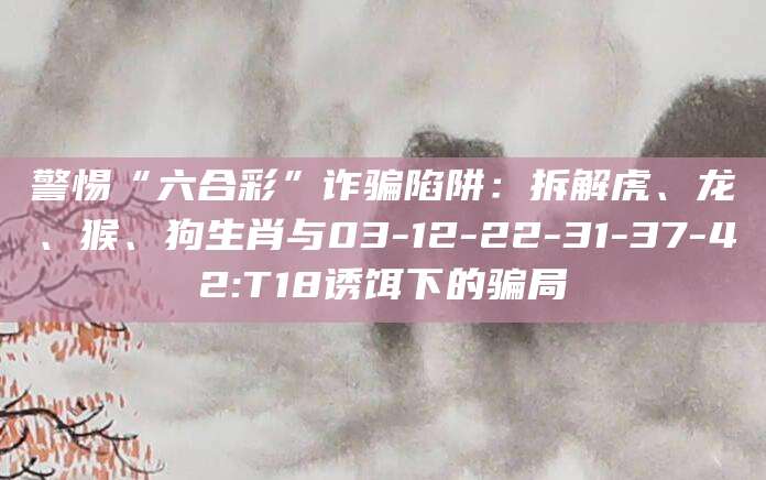警惕“六合彩”诈骗陷阱:拆解虎、龙、猴、狗生肖与03-12-22-31-37-42:T18诱饵下的骗局