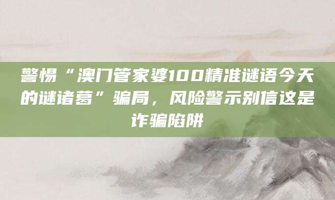 警惕“澳门管家婆100精准谜语今天的谜诸葛”骗局,风险警示别信这是诈骗陷阱
