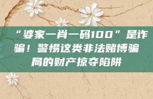 “婆家一肖一码100”是诈骗!警惕这类非法赌博骗局的财产掠夺陷阱