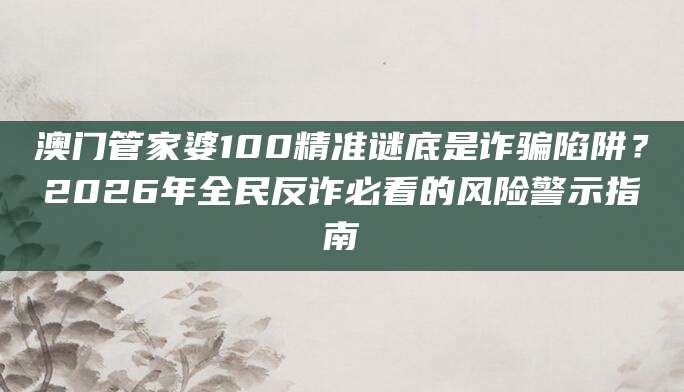 澳门管家婆100精准谜底是诈骗陷阱？2026年全民反诈必看的风险警示指南
