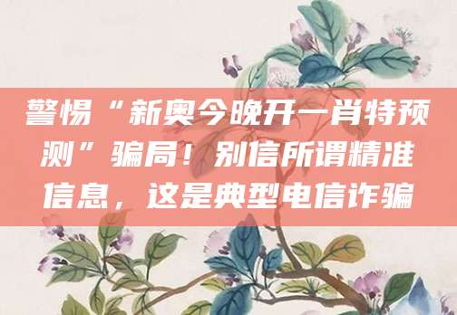 警惕“新奥今晚开一肖特预测”骗局！别信所谓精准信息，这是典型电信诈骗