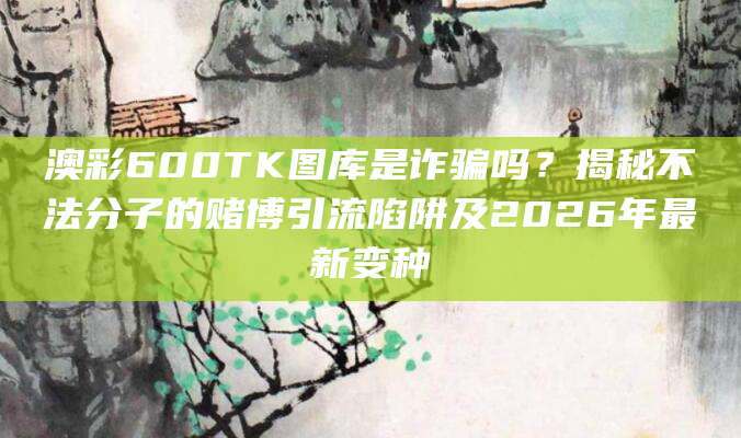 澳彩600TK图库是诈骗吗?揭秘不法分子的赌博引流陷阱及2026年最新变种