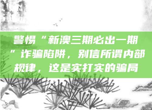 警惕“新澳三期必出一期”诈骗陷阱,别信所谓内部规律,这是实打实的骗局
