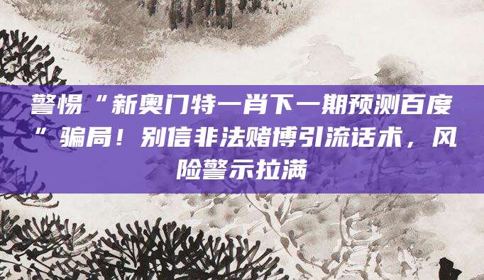 警惕“新奥门特一肖下一期预测百度”骗局!别信非法赌博引流话术,风险警示拉满