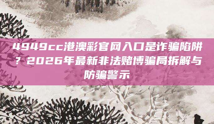 4949cc港澳彩官网入口是诈骗陷阱?2026年最新非法赌博骗局拆解与防骗警示