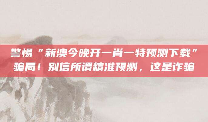 警惕“新澳今晚开一肖一特预测下载”骗局！别信所谓精准预测，这是诈骗
