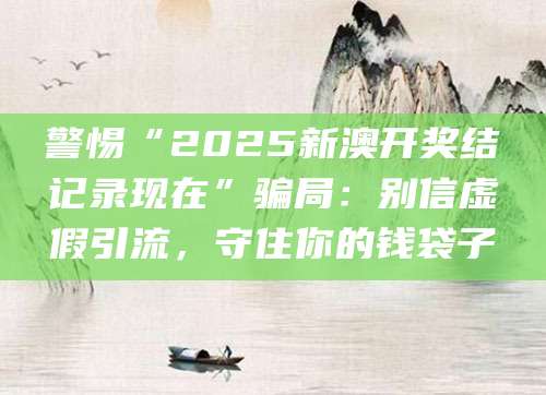 警惕“2025新澳开奖结记录现在”骗局：别信虚假引流，守住你的钱袋子