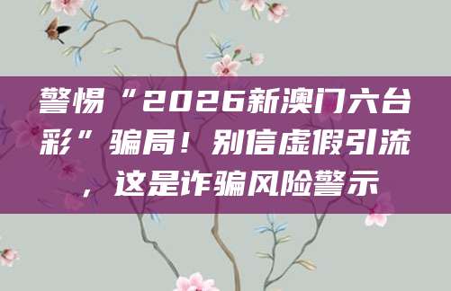 警惕“2026新澳门六台彩”骗局！别信虚假引流，这是诈骗风险警示