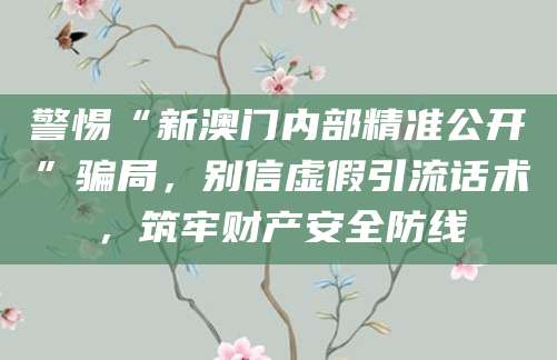 警惕“新澳门内部精准公开”骗局,别信虚假引流话术,筑牢财产安全防线