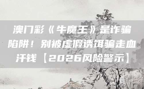 澳门彩《牛魔王》是诈骗陷阱!别被虚假诱饵骗走血汗钱【2026风险警示】