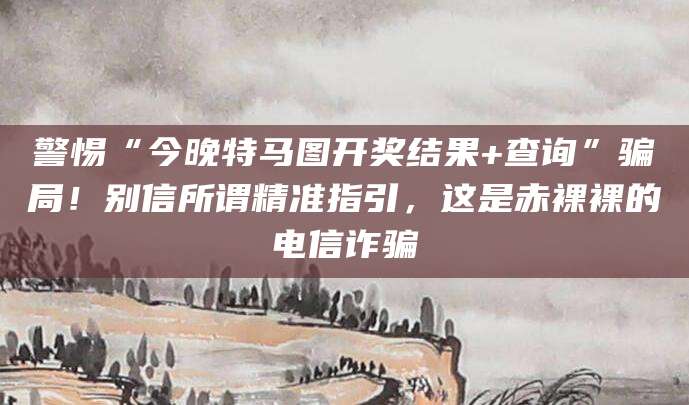 警惕“今晚特马图开奖结果+查询”骗局！别信所谓精准指引，这是赤裸裸的电信诈骗