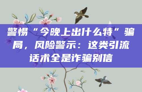 警惕“今晚上出什么特”骗局,风险警示:这类引流话术全是诈骗别信