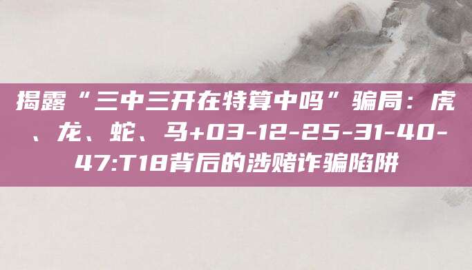 揭露“三中三开在特算中吗”骗局:虎、龙、蛇、马+03-12-25-31-40-47:T18背后的涉赌诈骗陷阱